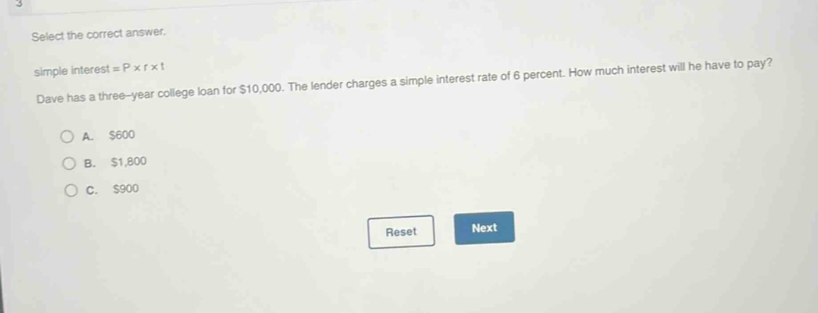 select the correct answer.\nsimple interest = p × r × t\ndave has a three - year college loan for $10,000. the lender charges a simple interest rate of 6 percent. how much interest will he have to pay?\na. $600\nb. $1,800\nc. $900
