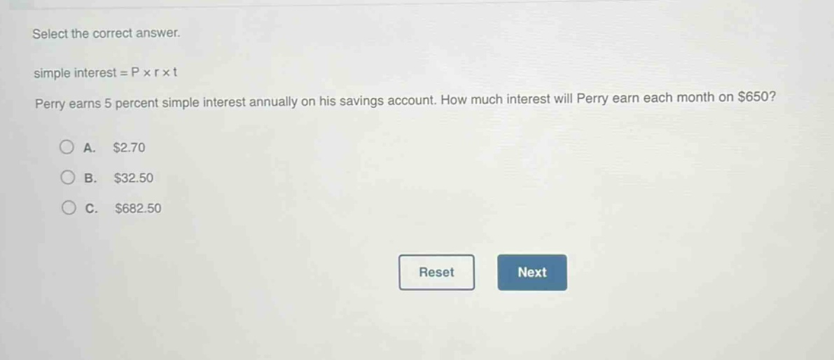 select the correct answer.\nsimple interest = p × r × t\nperry earns 5 percent simple interest annually on his savings account. how much interest will perry earn each month on $650?\na. $2.70\nb. $32.50\nc. $682.50