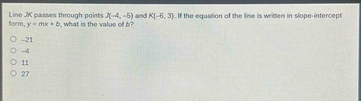 line $jk$ passes through points $j(-4, -5)$ and $k(-6, 3)$. if the equation of the line is written in slope - intercept form, $y = mx + b$, what is the value of $b$?\n-21\n-4\n11\n27