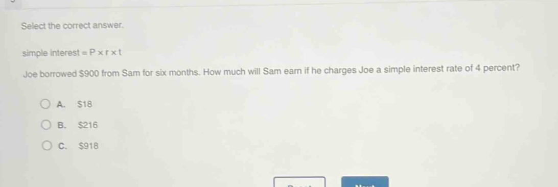 select the correct answer.\nsimple interest = p × r × t\njoe borrowed $900 from sam for six months. how much will sam earn if he charges joe a simple interest rate of 4 percent?\na. $18\nb. $216\nc. $918