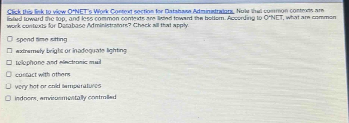 click this link to view o*nets work context section for database administrators. note that common contexts are listed toward the top, and less common contexts are listed toward the bottom. according to o*net, what are common work contexts for database administrators? check all that apply. spend time sitting extremely bright or inadequate lighting telephone and electronic mail contact with others very hot or cold temperatures indoors, environmentally controlled