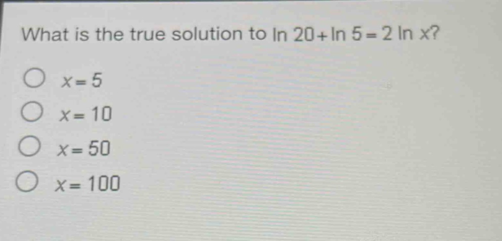 what is the true solution to $ln 20+ln 5 = 2ln x$?\n$x = 5$\n$x = 10$\n$x = 50$\n$x = 100$
