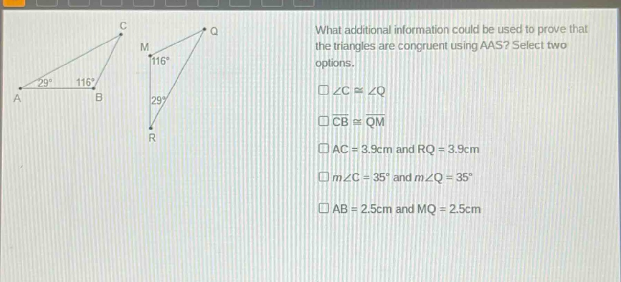 what additional information could be used to prove that the triangles are congruent using aas? select two options. \n∠c≅∠q\ncb≅qm\nac = 3.9cm and rq = 3.9cm\nm∠c = 35° and m∠q = 35°\nab = 2.5cm and mq = 2.5cm
