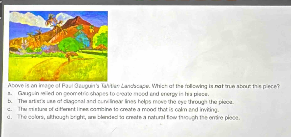 above is an image of paul gauguins tahitian landscape. which of the following is not true about this piece? a. gauguin relied on geometric shapes to create mood and energy in his piece. b. the artists use of diagonal and curvilinear lines helps move the eye through the piece. c. the mixture of different lines combine to create a mood that is calm and inviting. d. the colors, although bright, are blended to create a natural flow through the entire piece.
