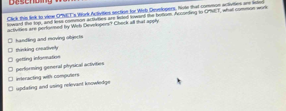 click this link to view o*nets work activities section for web developers. note that common activities are listed toward the top, and less common activities are listed toward the bottom. according to o*net, what common work activities are performed by web developers? check all that apply. handling and moving objects thinking creatively getting information performing general physical activities interacting with computers updating and using relevant knowledge