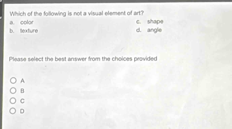 which of the following is not a visual element of art?\na. color\nc. shape\nb. texture\nd. angle\nplease select the best answer from the choices provided\no a\no b\no c\no d