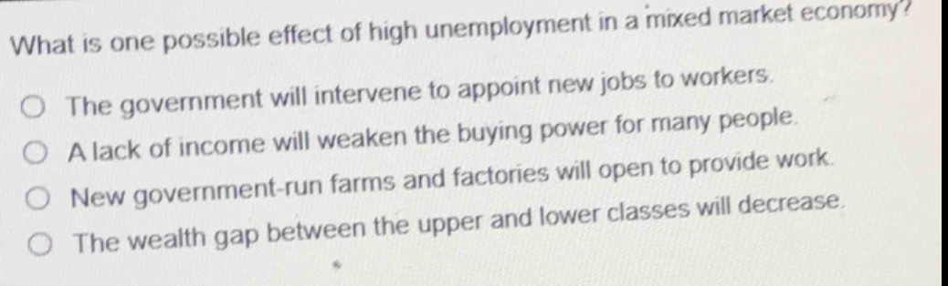 what is one possible effect of high unemployment in a mixed market economy?\nthe government will intervene to appoint new jobs to workers.\na lack of income will weaken the buying power for many people.\nnew government - run farms and factories will open to provide work.\nthe wealth gap between the upper and lower classes will decrease.