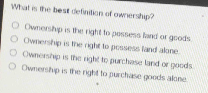 what is the best definition of ownership?\nownership is the right to possess land or goods.\nownership is the right to possess land alone.\nownership is the right to purchase land or goods.\nownership is the right to purchase goods alone.