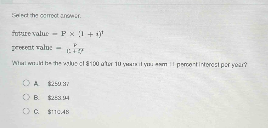 select the correct answer.\nfuture value = p × (1 + i)^t\npresent value = \\frac{p}{(1 + i)^t}\nwhat would be the value of $100 after 10 years if you earn 11 percent interest per year?\na. $259.37\nb. $283.94\nc. $110.46