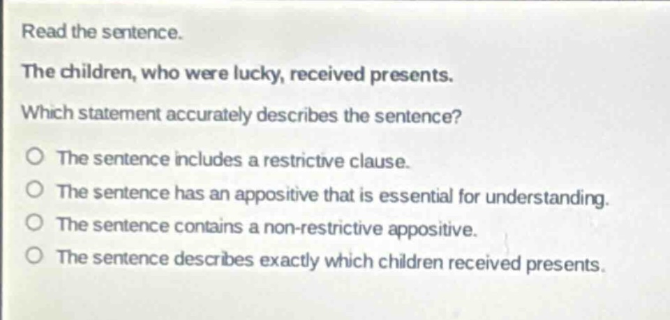 read the sentence.\nthe children, who were lucky, received presents.\nwhich statement accurately describes the sentence?\nthe sentence includes a restrictive clause.\nthe sentence has an appositive that is essential for understanding.\nthe sentence contains a non - restrictive appositive.\nthe sentence describes exactly which children received presents.