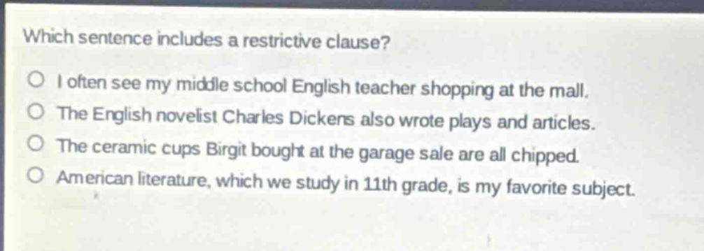 which sentence includes a restrictive clause?\no i often see my middle school english teacher shopping at the mall.\no the english novelist charles dickens also wrote plays and articles.\no the ceramic cups birgit bought at the garage sale are all chipped.\no american literature, which we study in 11th grade, is my favorite subject.