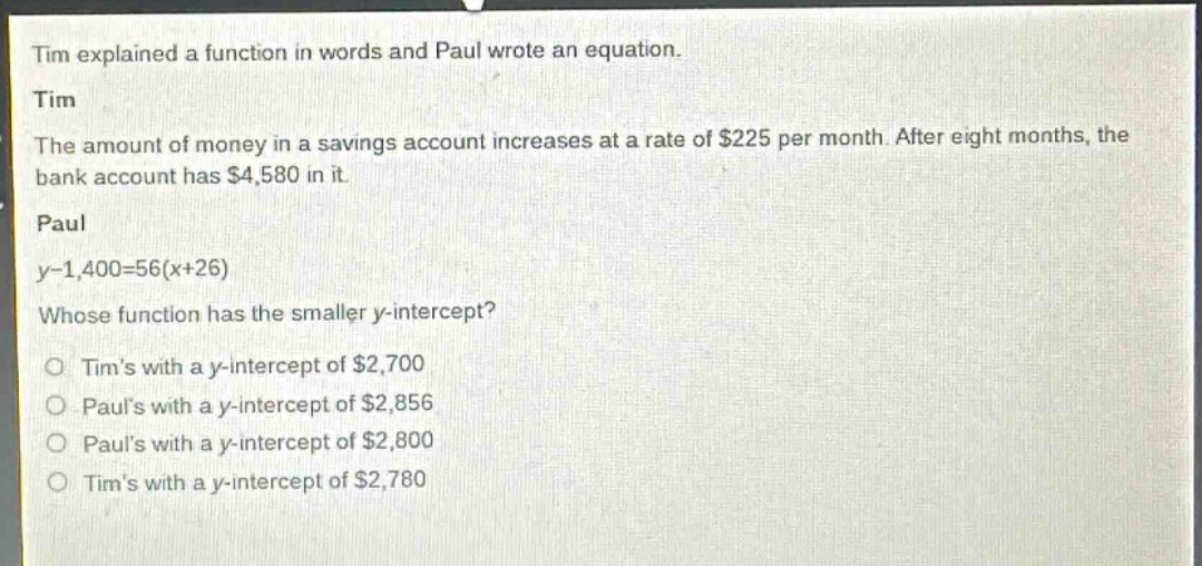 tim explained a function in words and paul wrote an equation.\ntim\nthe amount of money in a savings account increases at a rate of $225 per month. after eight months, the bank account has $4,580 in it.\npaul\ny - 1,400 = 56(x + 26)\nwhose function has the smaller y - intercept?\no tims with a y - intercept of $2,700\no pauls with a y - intercept of $2,856\no pauls with a y - intercept of $2,800\no tims with a y - intercept of $2,780