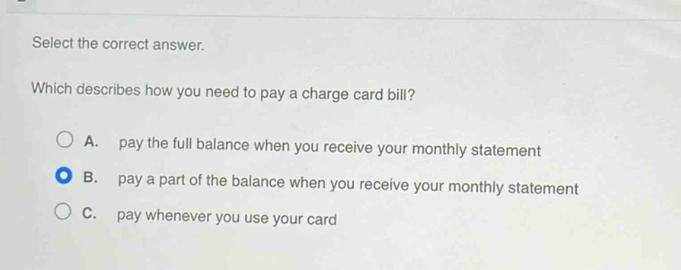 select the correct answer.\nwhich describes how you need to pay a charge card bill?\na. pay the full balance when you receive your monthly statement\nb. pay a part of the balance when you receive your monthly statement\nc. pay whenever you use your card