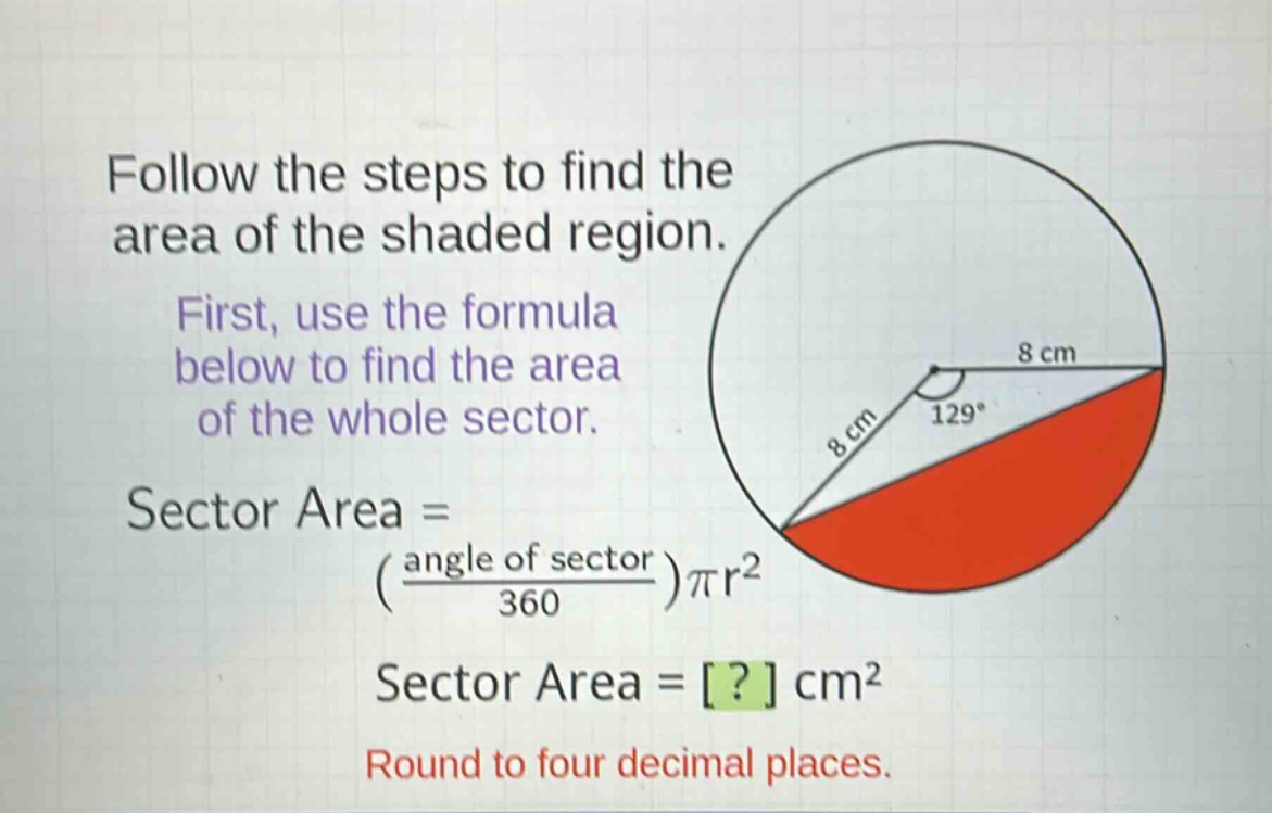 follow the steps to find the area of the shaded region. first, use the formula below to find the area of the whole sector. sector area = (\\frac{angle of sector}{360})\\pi r^{2} sector area = ? cm^{2} round to four decimal places.