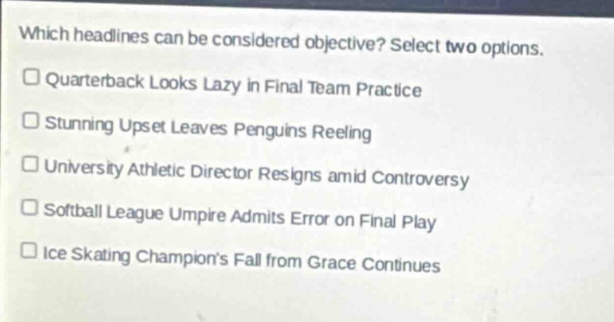 which headlines can be considered objective? select two options.\n□ quarterback looks lazy in final team practice\n□ stunning upset leaves penguins reeling\n□ university athletic director resigns amid controversy\n□ softball league umpire admits error on final play\n□ ice skating champions fall from grace continues