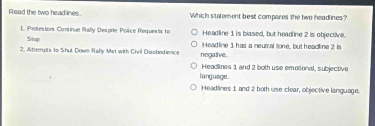 read the two headlines.\n1. protesters continue rally despite police requests to stop\n2. attempts to shut down rally met with civil disobedience\nwhich statement best compares the two headlines?\nheadline 1 is biased, but headline 2 is objective.\nheadline 1 has a neutral tone, but headline 2 is negative.\nheadlines 1 and 2 both use emotional, subjective language.\nheadlines 1 and 2 both use clear, objective language.