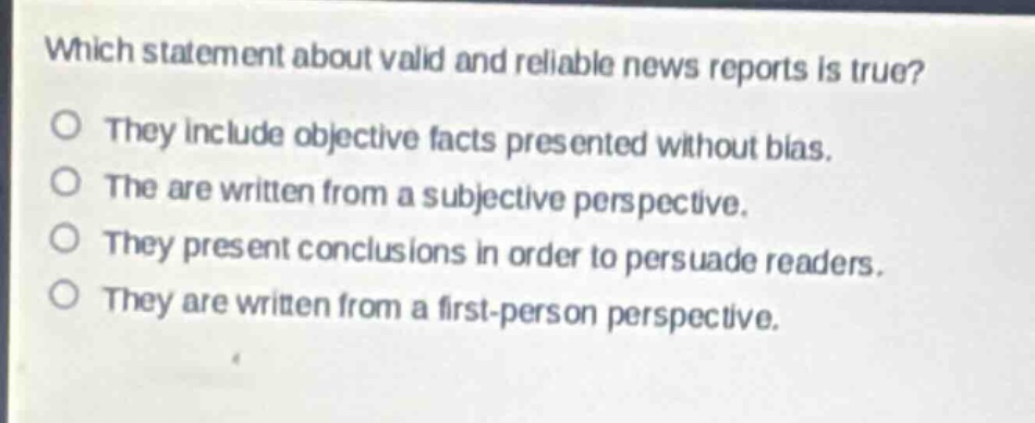 which statement about valid and reliable news reports is true?\no they include objective facts presented without bias.\no the are written from a subjective perspective.\no they present conclusions in order to persuade readers.\no they are written from a first - person perspective.