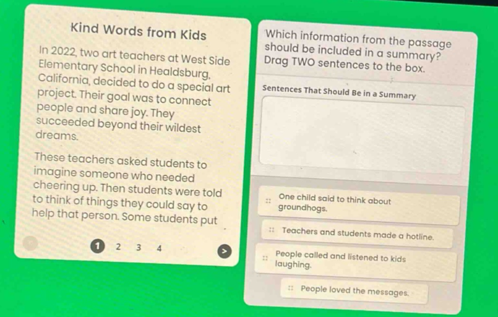 kind words from kids\nin 2022, two art teachers at west side elementary school in healdsburg, california, decided to do a special art project. their goal was to connect people and share joy. they succeeded beyond their wildest dreams.\nthese teachers asked students to imagine someone who needed cheering up. then students were told to think of things they could say to help that person. some students put\nwhich information from the passage should be included in a summary? drag two sentences to the box.\nsentences that should be in a summary\none child said to think about groundhogs.\nteachers and students made a hotline.\npeople called and listened to kids laughing.\npeople loved the messages.