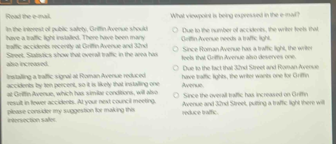 read the e - mail.\nin the interest of public safety, griffin avenue should have a traffic light installed. there have been many traffic accidents recently at griffin avenue and 32nd street. statistics show that overall traffic in the area has also increased.\ninstalling a traffic signal at roman avenue reduced accidents by ten percent, so it is likely that installing one at griffin avenue, which has similar conditions, will also result in fewer accidents. at your next council meeting, please consider my suggestion for making this intersection safer.\nwhat viewpoint is being expressed in the e - mail?\n○ due to the number of accidents, the writer feels that griffin avenue needs a traffic light.\n○ since roman avenue has a traffic light, the writer feels that griffin avenue also deserves one.\n○ due to the fact that 32nd street and roman avenue have traffic lights, the writer wants one for griffin avenue.\n○ since the overall traffic has increased on griffin avenue and 32nd street, putting a traffic light there will reduce traffic.
