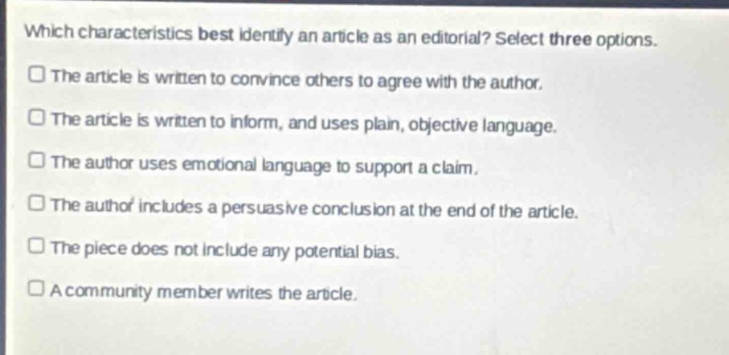 which characteristics best identify an article as an editorial? select three options.\nthe article is written to convince others to agree with the author.\nthe article is written to inform, and uses plain, objective language.\nthe author uses emotional language to support a claim.\nthe author includes a persuasive conclusion at the end of the article.\nthe piece does not include any potential bias.\na community member writes the article.