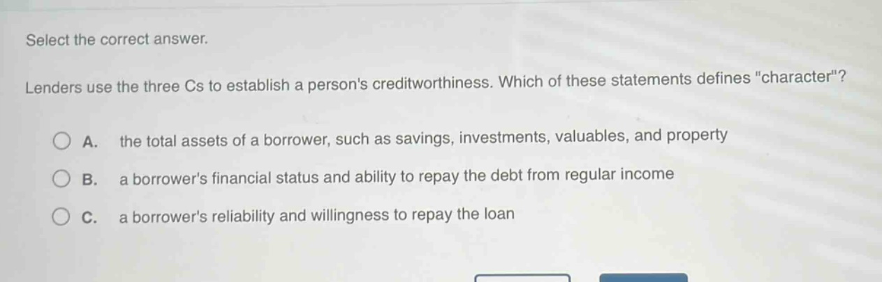 select the correct answer. lenders use the three cs to establish a persons creditworthiness. which of these statements defines \character\? a. the total assets of a borrower, such as savings, investments, valuables, and property b. a borrowers financial status and ability to repay the debt from regular income c. a borrowers reliability and willingness to repay the loan