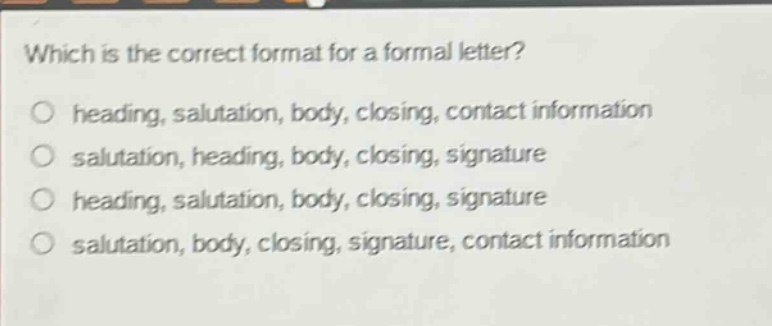 which is the correct format for a formal letter?\n○ heading, salutation, body, closing, contact information\n○ salutation, heading, body, closing, signature\n○ heading, salutation, body, closing, signature\n○ salutation, body, closing, signature, contact information