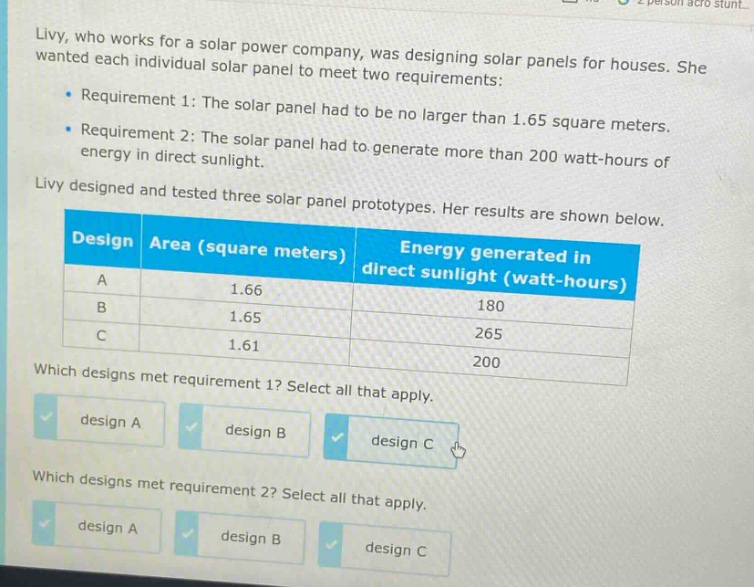 livy, who works for a solar power company, was designing solar panels for houses. she wanted each individual solar panel to meet two requirements:\n- requirement 1: the solar panel had to be no larger than 1.65 square meters.\n- requirement 2: the solar panel had to generate more than 200 watt - hours of energy in direct sunlight.\nlivy designed and tested three solar panel prototypes. her results are shown below.\n| design | area (square meters) | energy generated in direct sunlight (watt - hours) |\n| ---- | ---- | ---- |\n| a | 1.66 | 180 |\n| b | 1.65 | 265 |\n| c | 1.61 | 200 |\nwhich designs met requirement 1? select all that apply.\ndesign a design b design c\nwhich designs met requirement 2? select all that apply.\ndesign a design b design c