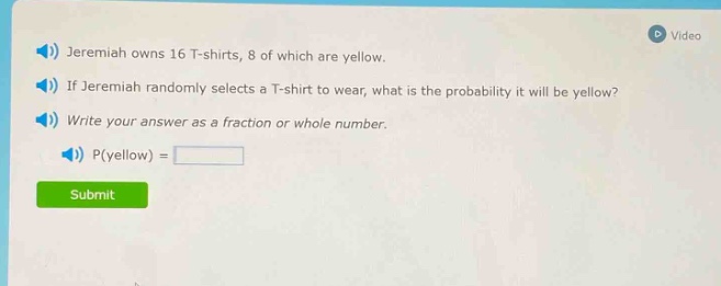 jeremiah owns 16 t - shirts, 8 of which are yellow. if jeremiah randomly selects a t - shirt to wear, what is the probability it will be yellow? write your answer as a fraction or whole number. p(yellow) =