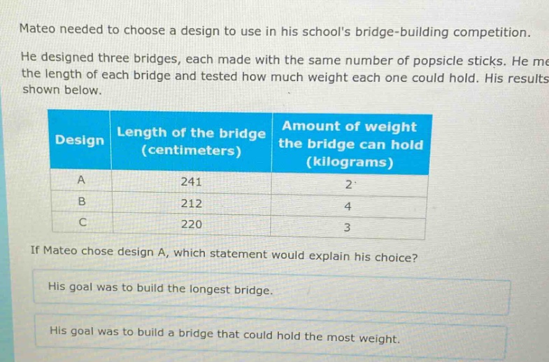 mateo needed to choose a design to use in his schools bridge - building competition. he designed three bridges, each made with the same number of popsicle sticks. he measured the length of each bridge and tested how much weight each one could hold. his results are shown below.\n| design | length of the bridge (centimeters) | amount of weight the bridge can hold (kilograms) |\n| ---- | ---- | ---- |\n| a | 241 | 2 |\n| b | 212 | 4 |\n| c | 220 | 3 |\nif mateo chose design a, which statement would explain his choice?\nhis goal was to build the longest bridge.\nhis goal was to build a bridge that could hold the most weight.