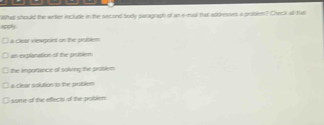 what should the writer include in the second body paragraph of an e - mail that addresses a problem? check all that apply.\na clear viewpoint on the problem\nan explanation of the problem\nthe importance of solving the problem\na clear solution to the problem\nsome of the effects of the problem