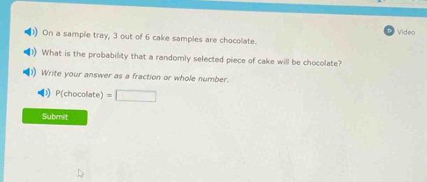 on a sample tray, 3 out of 6 cake samples are chocolate. what is the probability that a randomly selected piece of cake will be chocolate? write your answer as a fraction or whole number. p(chocolate) =