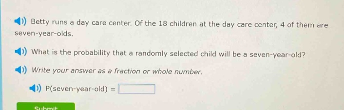 betty runs a day care center. of the 18 children at the day care center, 4 of them are seven - year - olds. what is the probability that a randomly selected child will be a seven - year - old? write your answer as a fraction or whole number. p(seven - year - old) =