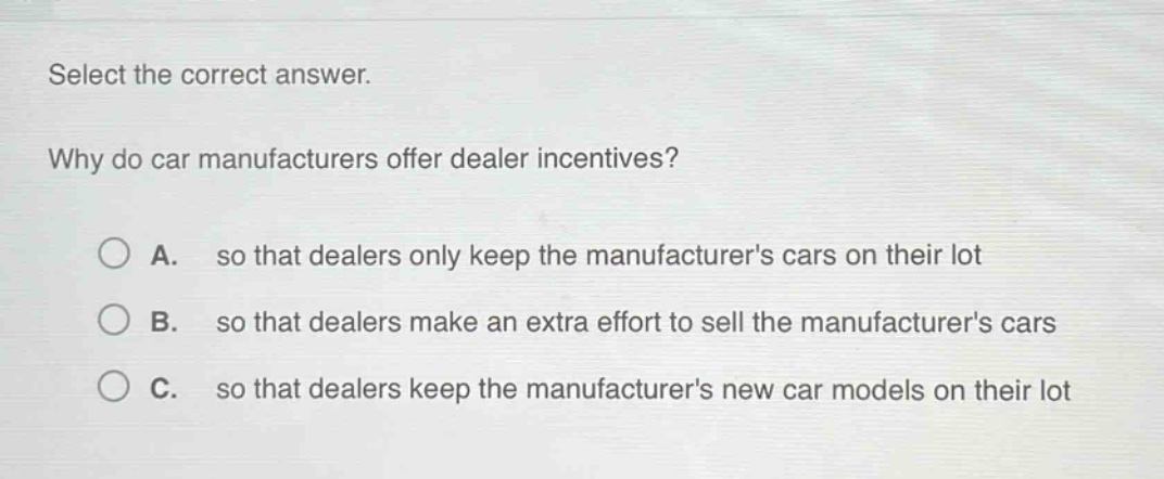 select the correct answer.\nwhy do car manufacturers offer dealer incentives?\na. so that dealers only keep the manufacturers cars on their lot\nb. so that dealers make an extra effort to sell the manufacturers cars\nc. so that dealers keep the manufacturers new car models on their lot