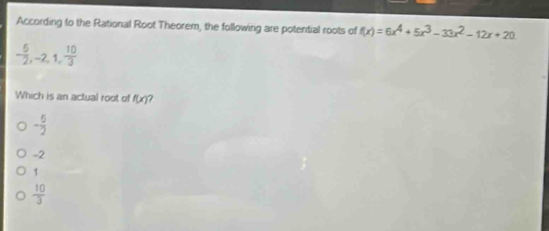 according to the rational root theorem, the following are potential roots of $f(x)=6x^{4}+5x^{3}-33x^{2}-12x + 20$.\n$-\frac{5}{2},-2,1,\frac{10}{3}$\nwhich is an actual root of $f(x)$?\n$-\frac{5}{2}$\n$-2$\n$1$\n$\frac{10}{3}$