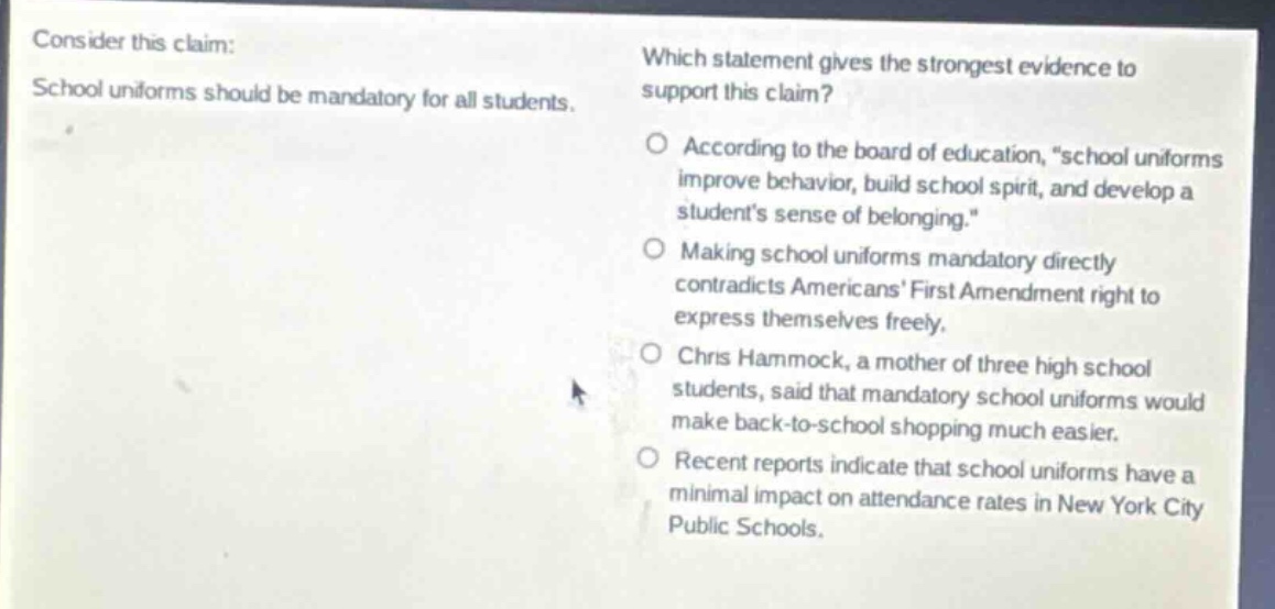 consider this claim: school uniforms should be mandatory for all students. which statement gives the strongest evidence to support this claim? o according to the board of education, “school uniforms improve behavior, build school spirit, and develop a student’s sense of belonging.” o making school uniforms mandatory directly contradicts americans’ first amendment right to express themselves freely. o chris hammock, a mother of three high school students, said that mandatory school uniforms would make back - to - school shopping much easier. o recent reports indicate that school uniforms have a minimal impact on attendance rates in new york city public schools.