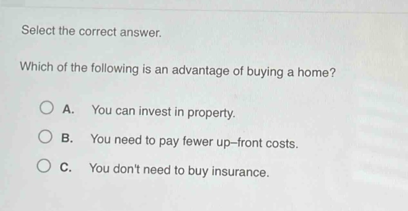 select the correct answer. which of the following is an advantage of buying a home? a. you can invest in property. b. you need to pay fewer up - front costs. c. you dont need to buy insurance.