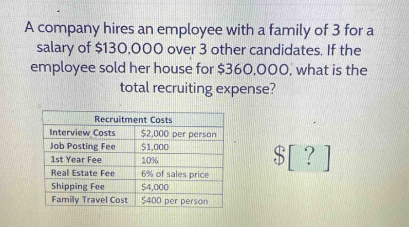 a company hires an employee with a family of 3 for a salary of $130,000 over 3 other candidates. if the employee sold her house for $360,000, what is the total recruiting expense?\n\nrecruitment costs\ninterview costs $2,000 per person\njob posting fee $1,000\n1st year fee 10%\nreal estate fee 6% of sales price\nshipping fee $4,000\nfamily travel cost $400 per person