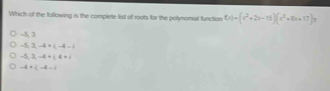 which of the following is the complete list of roots for the polynomial function (f(x)=(x^{2}+2x - 15)(x^{2}+8x + 17))?\n-5, 3\n-5, 3, -4 + i, -4 - i\n-5, 3, -4 + i, 4 + i\n-4 + i, -4 - i