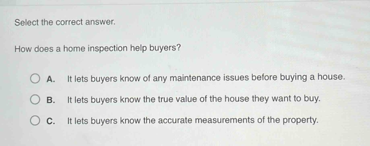 select the correct answer.\nhow does a home inspection help buyers?\na. it lets buyers know of any maintenance issues before buying a house.\nb. it lets buyers know the true value of the house they want to buy.\nc. it lets buyers know the accurate measurements of the property.