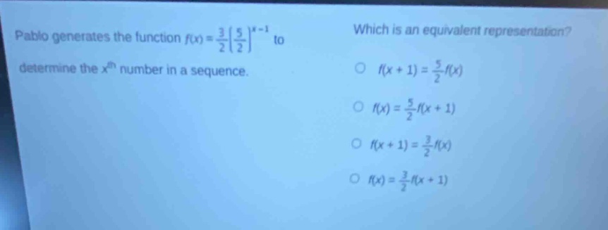 pablo generates the function $f(x)=\frac{3}{2}(\frac{5}{2})^{x - 1}$ to determine the $x^{th}$ number in a sequence. which is an equivalent representation? $f(x + 1)=\frac{5}{2}f(x)$ $f(x)=\frac{5}{2}f(x + 1)$ $f(x + 1)=\frac{3}{2}f(x)$ $f(x)=\frac{3}{2}f(x + 1)$