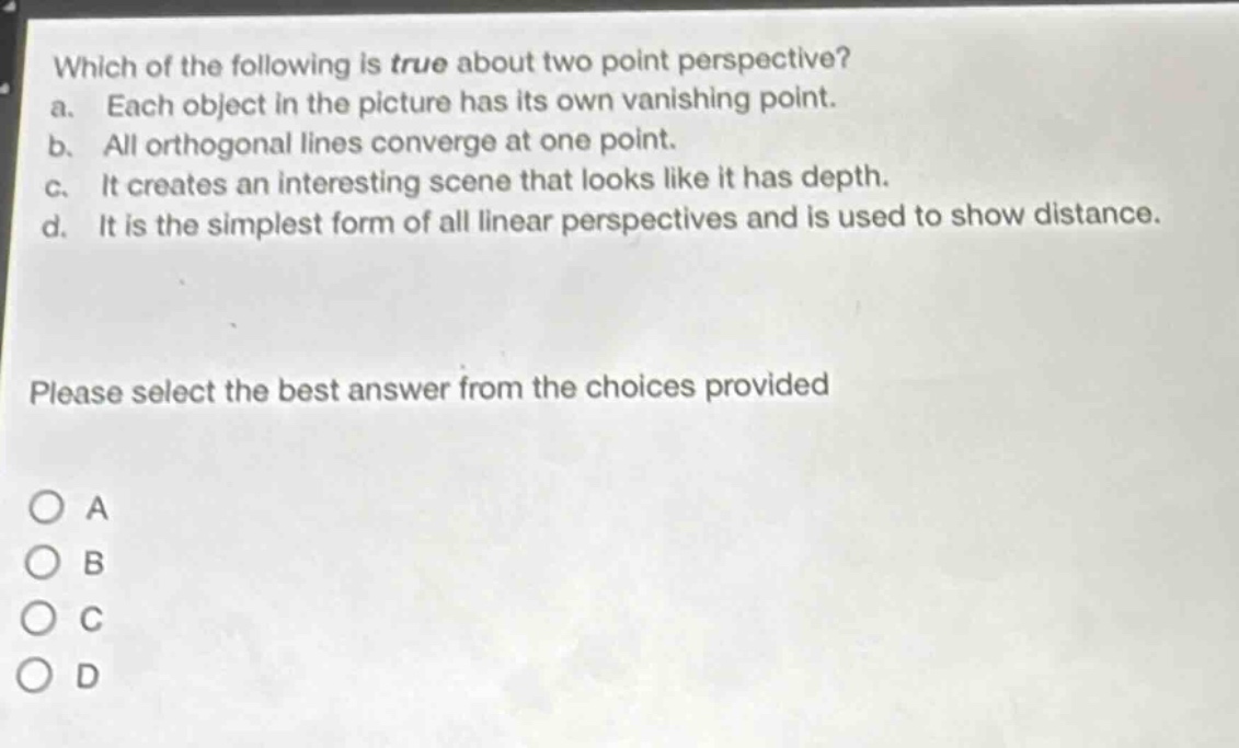 which of the following is true about two - point perspective?\na. each object in the picture has its own vanishing point.\nb. all orthogonal lines converge at one point.\nc. it creates an interesting scene that looks like it has depth.\nd. it is the simplest form of all linear perspectives and is used to show distance.\nplease select the best answer from the choices provided\no a\no b\no c\no d