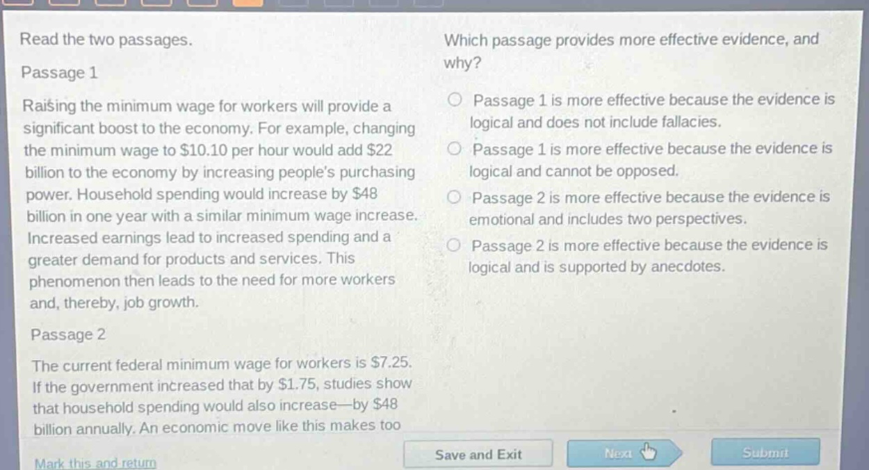 read the two passages.\npassage 1\nraising the minimum wage for workers will provide a significant boost to the economy. for example, changing the minimum wage to $10.10 per hour would add $22 billion to the economy by increasing peoples purchasing power. household spending would increase by $48 billion in one year with a similar minimum wage increase. increased earnings lead to increased spending and a greater demand for products and services. this phenomenon then leads to the need for more workers and, thereby, job growth.\npassage 2\nthe current federal minimum wage for workers is $7.25. if the government increased that by $1.75, studies show that household spending would also increase—by $48 billion annually. an economic move like this makes too\nwhich passage provides more effective evidence, and why?\npassage 1 is more effective because the evidence is logical and does not include fallacies.\npassage 1 is more effective because the evidence is logical and cannot be opposed.\npassage 2 is more effective because the evidence is emotional and includes two perspectives.\npassage 2 is more effective because the evidence is logical and is supported by anecdotes.