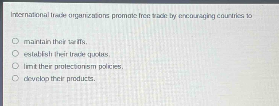 international trade organizations promote free trade by encouraging countries to\n\nmaintain their tariffs.\nestablish their trade quotas.\nlimit their protectionism policies.\ndevelop their products.