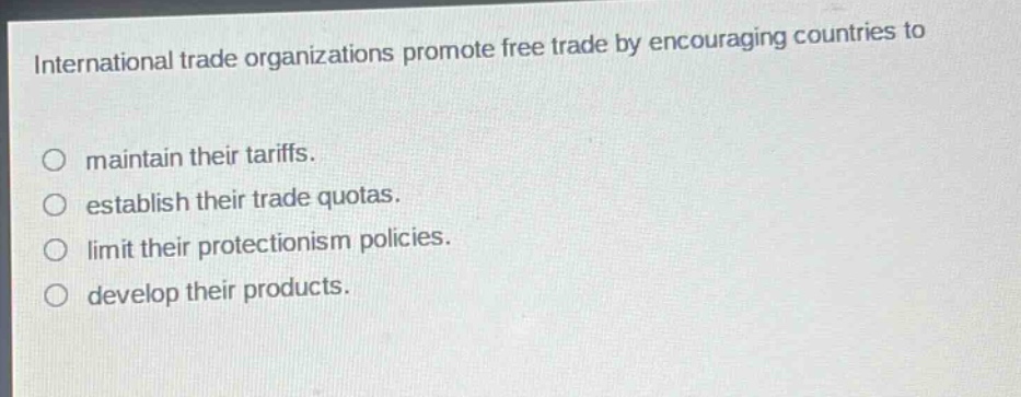 international trade organizations promote free trade by encouraging countries to\n\n○ maintain their tariffs.\n○ establish their trade quotas.\n○ limit their protectionism policies.\n○ develop their products.