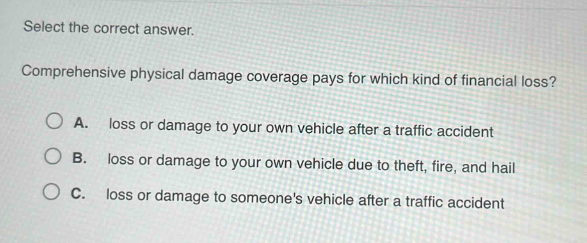 select the correct answer. comprehensive physical damage coverage pays for which kind of financial loss? a. loss or damage to your own vehicle after a traffic accident b. loss or damage to your own vehicle due to theft, fire, and hail c. loss or damage to someones vehicle after a traffic accident