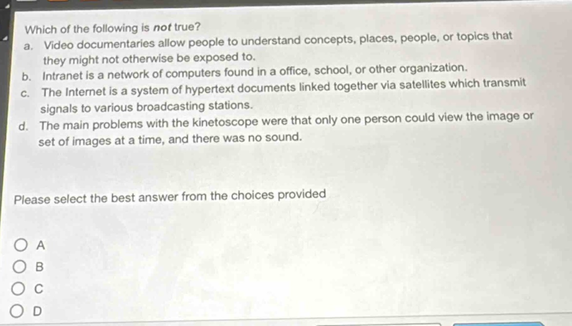 which of the following is not true?\na. video documentaries allow people to understand concepts, places, people, or topics that they might not otherwise be exposed to.\nb. intranet is a network of computers found in a office, school, or other organization.\nc. the internet is a system of hypertext documents linked together via satellites which transmit signals to various broadcasting stations.\nd. the main problems with the kinetoscope were that only one person could view the image or set of images at a time, and there was no sound.\nplease select the best answer from the choices provided\no a\no b\no c\no d
