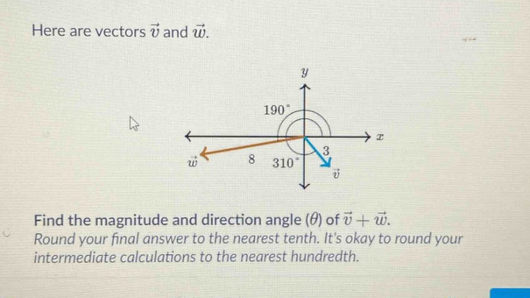here are vectors $vec{v}$ and $vec{w}$. find the magnitude and direction angle ($\theta$) of $vec{v}+vec{w}$. round your final answer to the nearest tenth. its okay to round your intermediate calculations to the nearest hundredth.