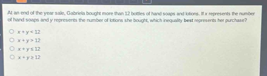 at an end of the year sale, gabriela bought more than 12 bottles of hand soaps and lotions. if x represents the number of hand soaps and y represents the number of lotions she bought, which inequality best represents her purchase?\no x + y < 12\no x + y > 12\no x + y ≤ 12\no x + y ≥ 12