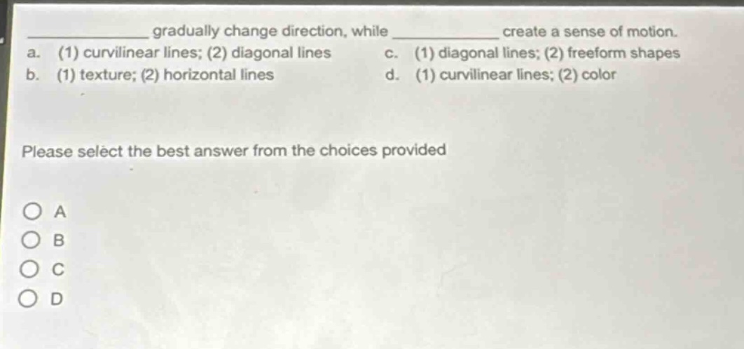 gradually change direction, while create a sense of motion.\na. (1) curvilinear lines; (2) diagonal lines c. (1) diagonal lines; (2) freeform shapes\nb. (1) texture; (2) horizontal lines d. (1) curvilinear lines; (2) color\nplease select the best answer from the choices provided\no a\no b\no c\no d
