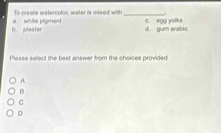 to create watercolor, water is mixed with \n a. white pigment \n b. plaster \n c. egg yolks \n d. gum arabic \n please select the best answer from the choices provided \n o a \n o b \n o c \n o d